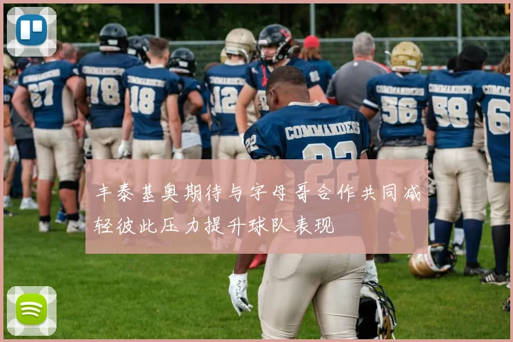 丰泰基奥期待与字母哥合作共同减轻彼此压力提升球队表现