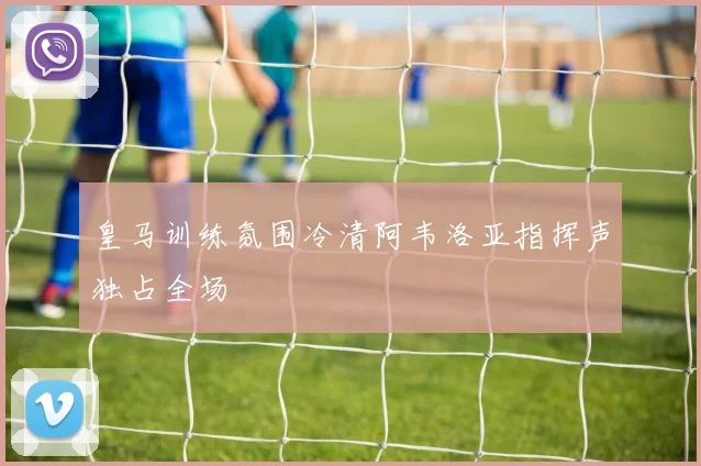 皇马训练氛围冷清阿韦洛亚指挥声独占全场