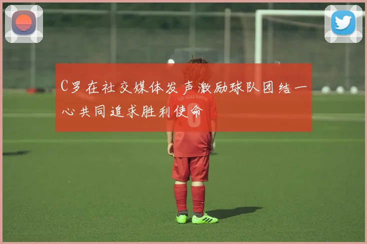 C罗在社交媒体发声激励球队团结一心共同追求胜利使命