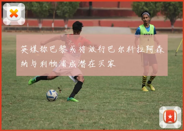 英媒称巴黎或将放行巴尔科拉阿森纳与利物浦成潜在买家