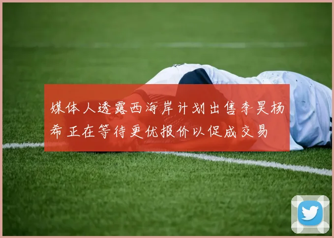 媒体人透露西海岸计划出售李昊杨希正在等待更优报价以促成交易