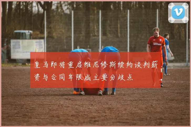 皇马即将重启维尼修斯续约谈判薪资与合同年限成主要分歧点