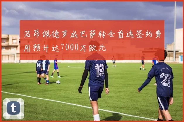 若昂佩德罗成巴萨转会首选签约费用预计达7000万欧元