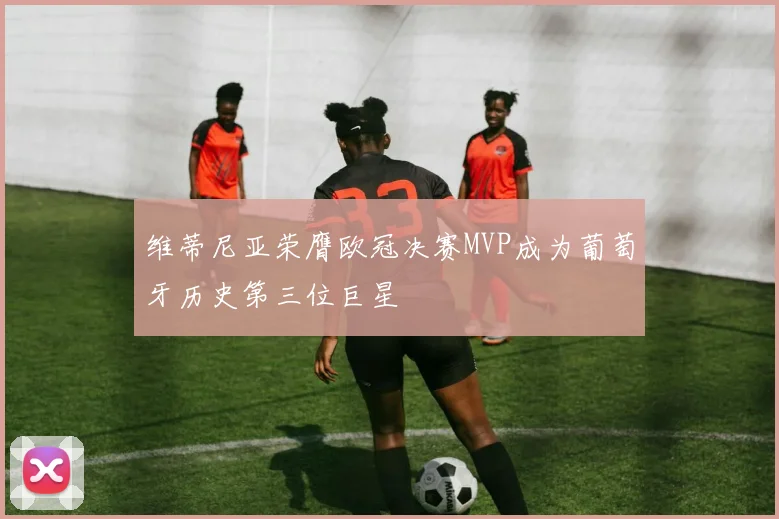 维蒂尼亚荣膺欧冠决赛MVP成为葡萄牙历史第三位巨星