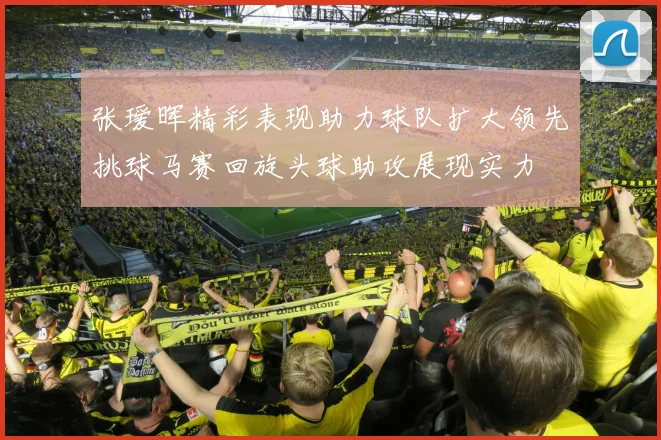 张瑷晖精彩表现助力球队扩大领先挑球马赛回旋头球助攻展现实力