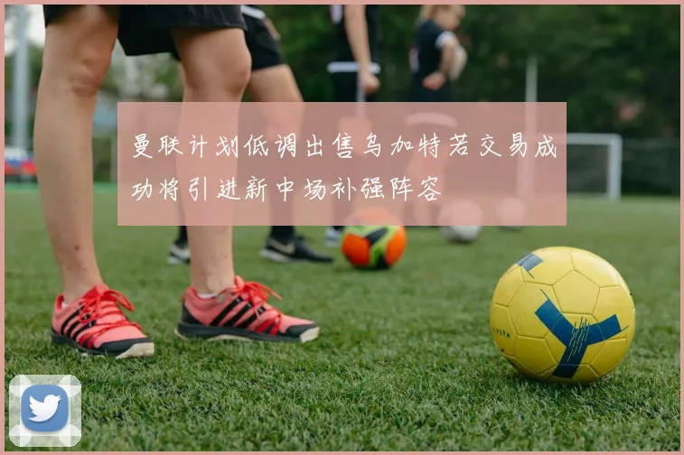 曼联计划低调出售乌加特若交易成功将引进新中场补强阵容