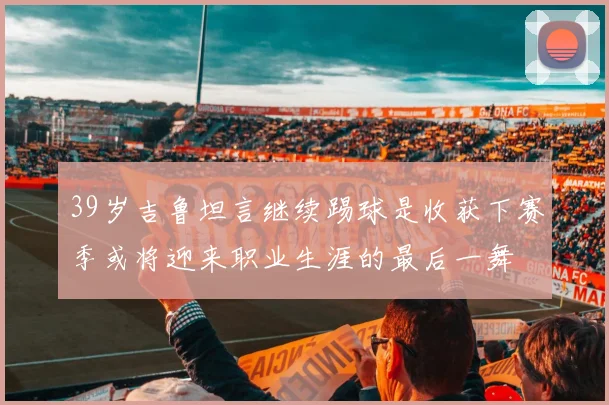 39岁吉鲁坦言继续踢球是收获下赛季或将迎来职业生涯的最后一舞