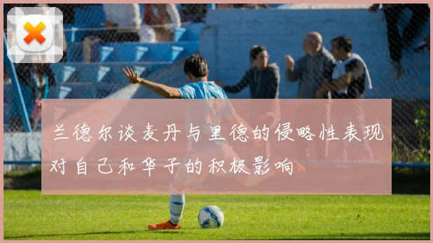 兰德尔谈麦丹与里德的侵略性表现对自己和华子的积极影响