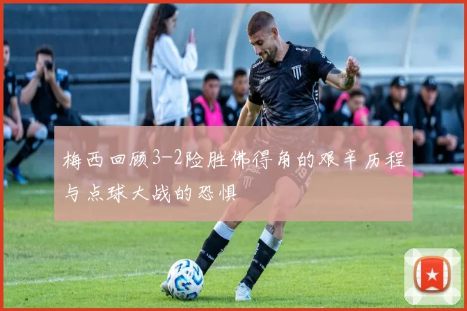 梅西回顾3-2险胜佛得角的艰辛历程与点球大战的恐惧