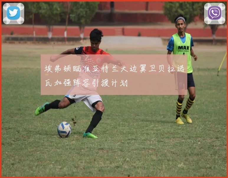 埃弗顿瞄准亚特兰大边翼卫贝拉诺瓦加强阵容引援计划