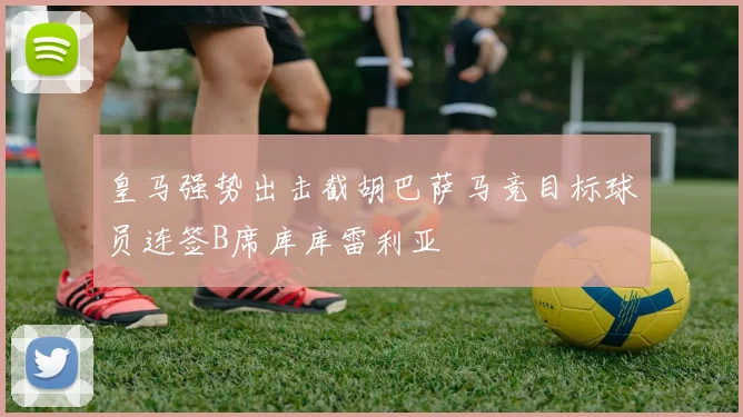 皇马强势出击截胡巴萨马竞目标球员连签B席库库雷利亚