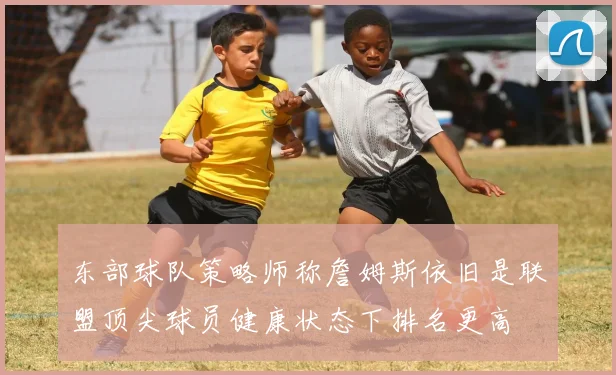 东部球队策略师称詹姆斯依旧是联盟顶尖球员健康状态下排名更高