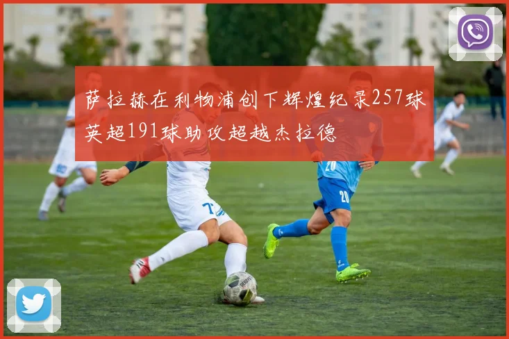 萨拉赫在利物浦创下辉煌纪录257球英超191球助攻超越杰拉德