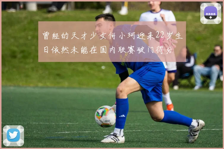 曾经的天才少女何小珂迎来22岁生日依然未能在国内联赛破门得分
