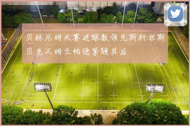贝林厄姆大赛进球数领先斯科尔斯贝克汉姆兰帕德紧随其后