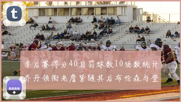 季后赛得分40且罚球数10场数统计乔丹领衔老詹紧随其后布伦森与登库并肩奋战