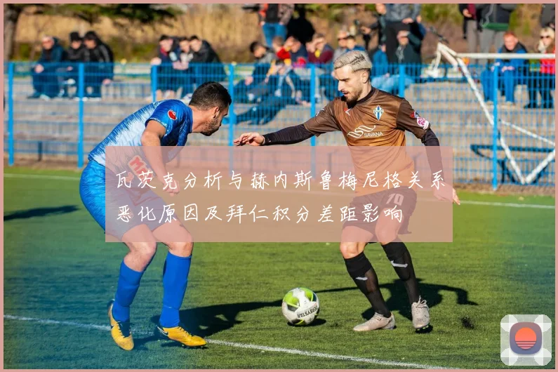 瓦茨克分析与赫内斯鲁梅尼格关系恶化原因及拜仁积分差距影响