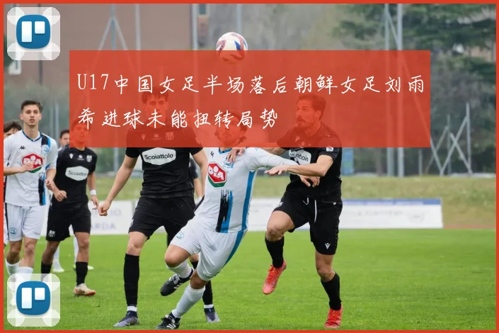 U17中国女足半场落后朝鲜女足刘雨希进球未能扭转局势