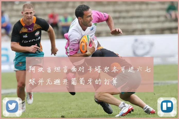 阿坎吉坦言面对卡塔尔本可进六七球并无避开葡萄牙的打算